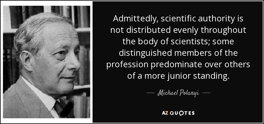 Admittedly, scientific authority is not distributed evenly throughout the body of scientists; some distinguished members of the profession predominate over others of a more junior standing. - Michael Polanyi