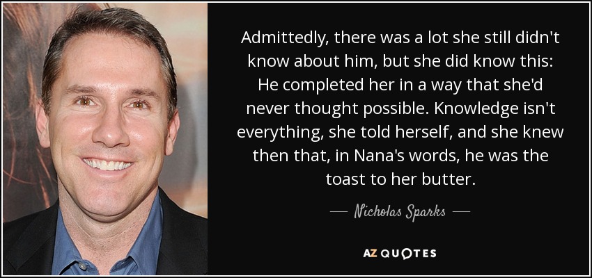 Admittedly, there was a lot she still didn't know about him, but she did know this: He completed her in a way that she'd never thought possible. Knowledge isn't everything, she told herself, and she knew then that, in Nana's words, he was the toast to her butter. - Nicholas Sparks