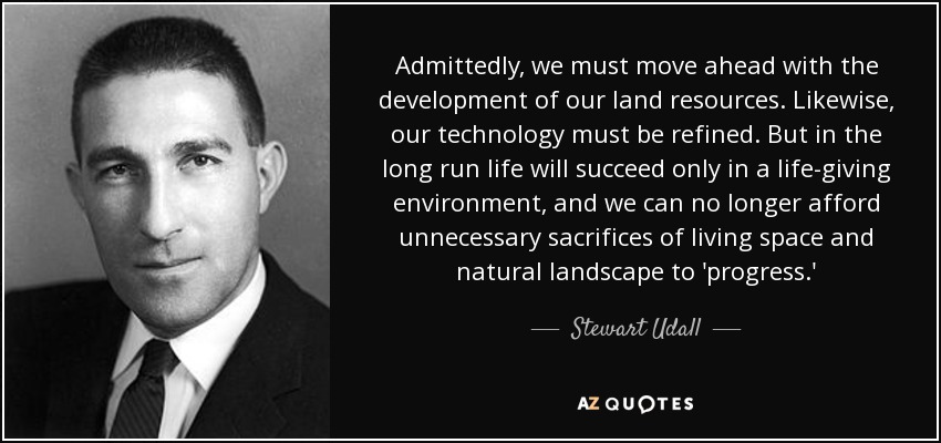 Admittedly, we must move ahead with the development of our land resources. Likewise, our technology must be refined. But in the long run life will succeed only in a life-giving environment, and we can no longer afford unnecessary sacrifices of living space and natural landscape to 'progress.' - Stewart Udall