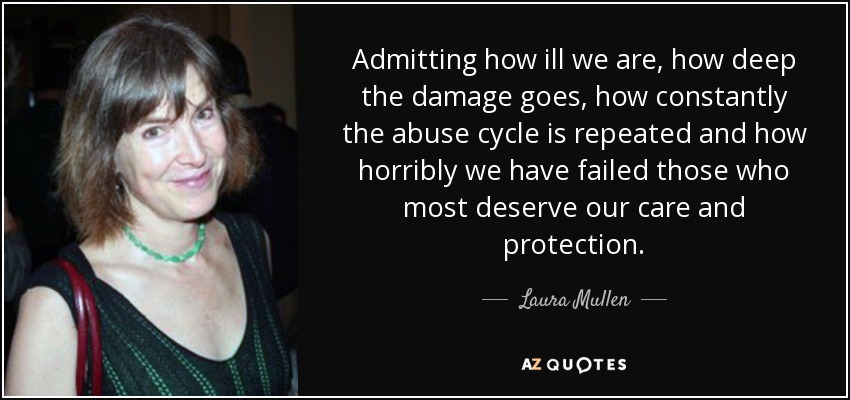 Admitting how ill we are, how deep the damage goes, how constantly the abuse cycle is repeated and how horribly we have failed those who most deserve our care and protection. - Laura Mullen