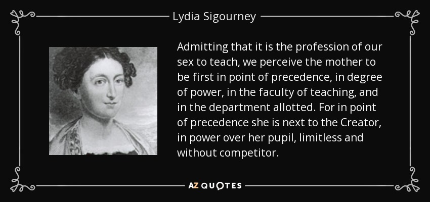 Admitting that it is the profession of our sex to teach, we perceive the mother to be first in point of precedence, in degree of power, in the faculty of teaching, and in the department allotted. For in point of precedence she is next to the Creator, in power over her pupil, limitless and without competitor. - Lydia Sigourney