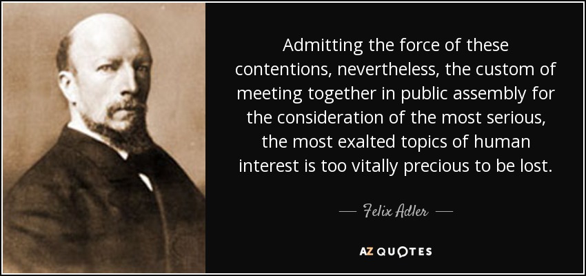 Admitting the force of these contentions, nevertheless, the custom of meeting together in public assembly for the consideration of the most serious, the most exalted topics of human interest is too vitally precious to be lost. - Felix Adler