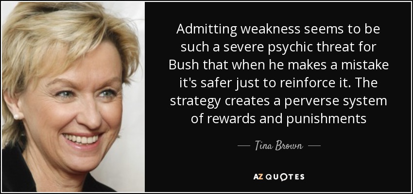 Admitting weakness seems to be such a severe psychic threat for Bush that when he makes a mistake it's safer just to reinforce it. The strategy creates a perverse system of rewards and punishments - Tina Brown