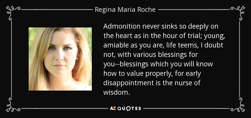 Admonition never sinks so deeply on the heart as in the hour of trial; young, amiable as you are, life teems, I doubt not, with various blessings for you--blessings which you will know how to value properly, for early disappointment is the nurse of wisdom. - Regina Maria Roche