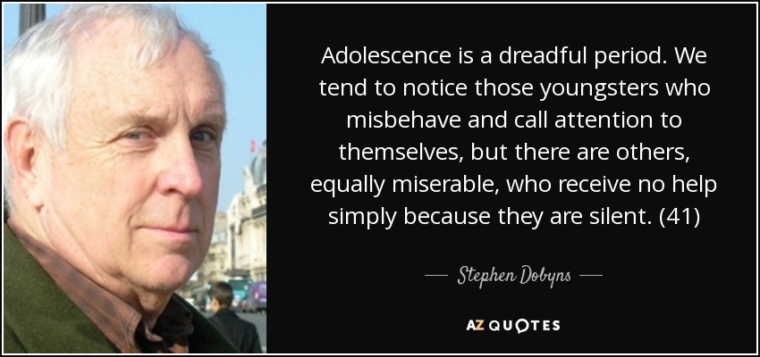 Adolescence is a dreadful period. We tend to notice those youngsters who misbehave and call attention to themselves, but there are others, equally miserable, who receive no help simply because they are silent. (41) - Stephen Dobyns