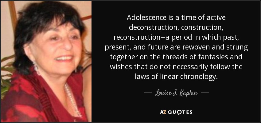 Adolescence is a time of active deconstruction, construction, reconstruction--a period in which past, present, and future are rewoven and strung together on the threads of fantasies and wishes that do not necessarily follow the laws of linear chronology. - Louise J. Kaplan