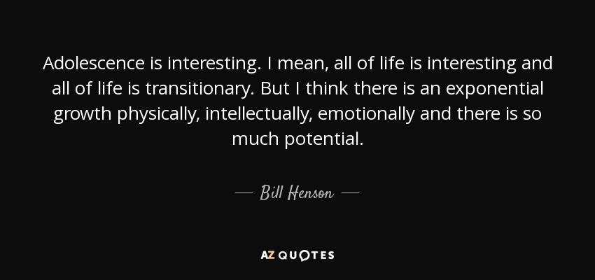 Adolescence is interesting. I mean, all of life is interesting and all of life is transitionary. But I think there is an exponential growth physically, intellectually, emotionally and there is so much potential. - Bill Henson