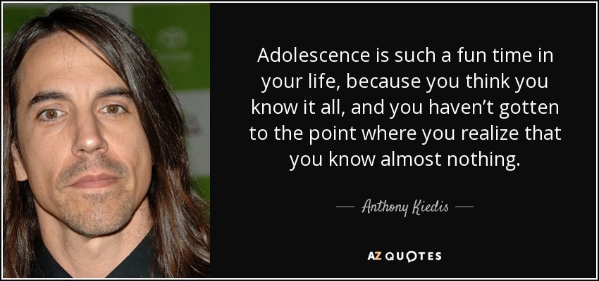 Adolescence is such a fun time in your life, because you think you know it all, and you haven’t gotten to the point where you realize that you know almost nothing. - Anthony Kiedis