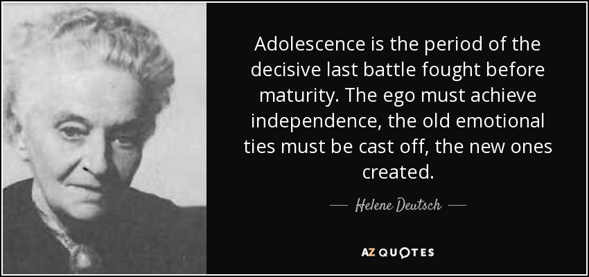 Adolescence is the period of the decisive last battle fought before maturity. The ego must achieve independence, the old emotional ties must be cast off, the new ones created. - Helene Deutsch