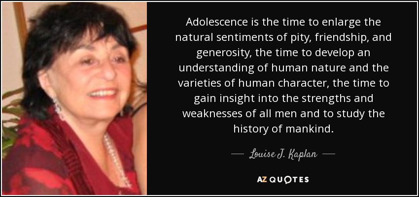 Adolescence is the time to enlarge the natural sentiments of pity, friendship, and generosity, the time to develop an understanding of human nature and the varieties of human character, the time to gain insight into the strengths and weaknesses of all men and to study the history of mankind. - Louise J. Kaplan
