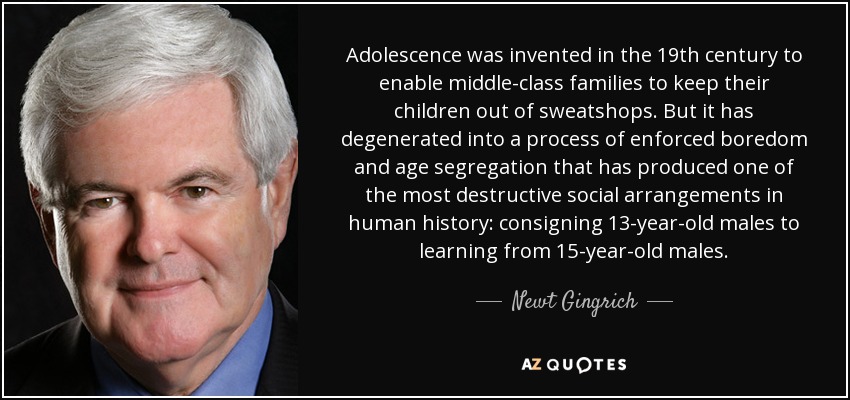 Adolescence was invented in the 19th century to enable middle-class families to keep their children out of sweatshops. But it has degenerated into a process of enforced boredom and age segregation that has produced one of the most destructive social arrangements in human history: consigning 13-year-old males to learning from 15-year-old males. - Newt Gingrich