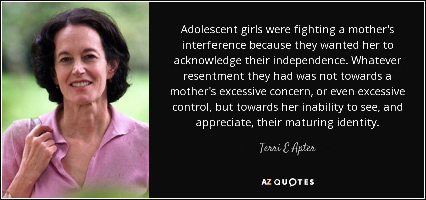 Adolescent girls were fighting a mother's interference because they wanted her to acknowledge their independence. Whatever resentment they had was not towards a mother's excessive concern, or even excessive control, but towards her inability to see, and appreciate, their maturing identity. - Terri E Apter