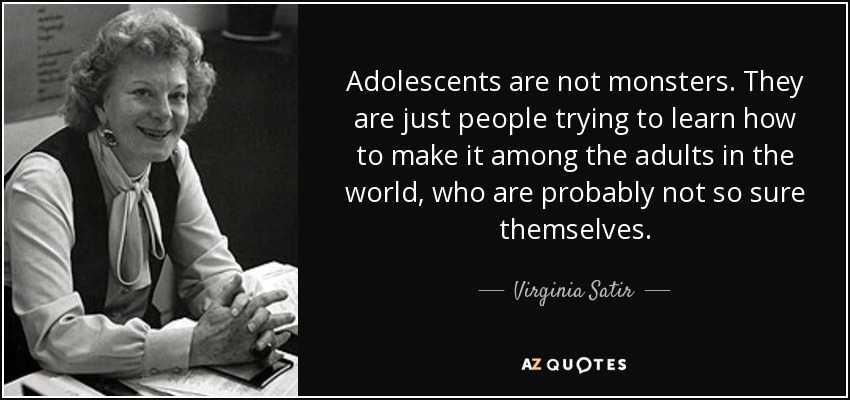 Adolescents are not monsters. They are just people trying to learn how to make it among the adults in the world, who are probably not so sure themselves. - Virginia Satir