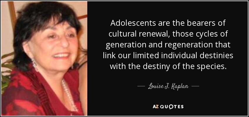 Adolescents are the bearers of cultural renewal, those cycles of generation and regeneration that link our limited individual destinies with the destiny of the species. - Louise J. Kaplan
