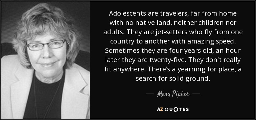 Adolescents are travelers, far from home with no native land, neither children nor adults. They are jet-setters who fly from one country to another with amazing speed. Sometimes they are four years old, an hour later they are twenty-five. They don't really fit anywhere. There's a yearning for place, a search for solid ground. - Mary Pipher