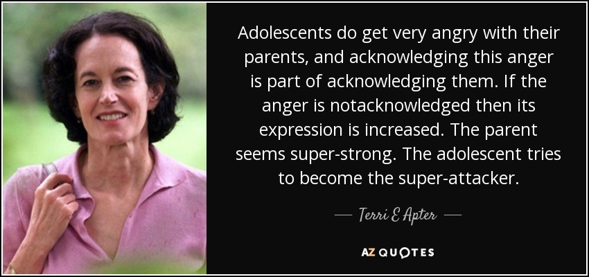 Adolescents do get very angry with their parents, and acknowledging this anger is part of acknowledging them. If the anger is notacknowledged then its expression is increased. The parent seems super-strong. The adolescent tries to become the super-attacker. - Terri E Apter