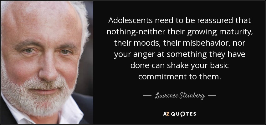 Adolescents need to be reassured that nothing-neither their growing maturity, their moods, their misbehavior, nor your anger at something they have done-can shake your basic commitment to them. - Laurence Steinberg