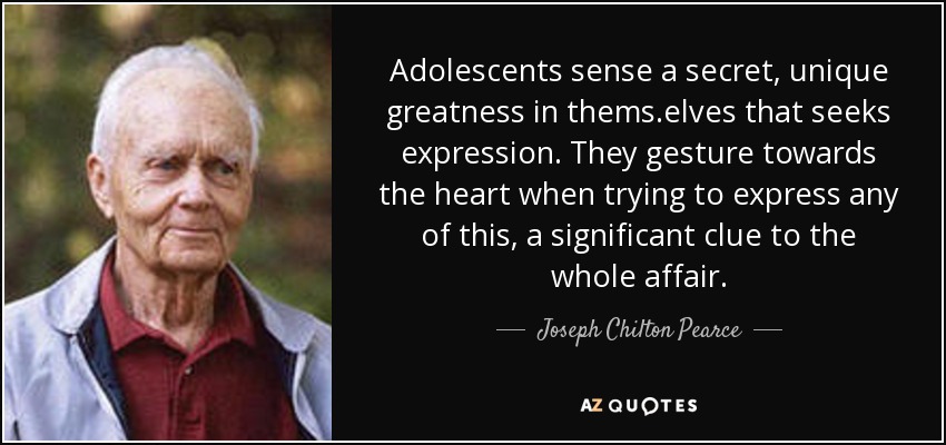 Adolescents sense a secret, unique greatness in thems.elves that seeks expression. They gesture towards the heart when trying to express any of this, a significant clue to the whole affair. - Joseph Chilton Pearce