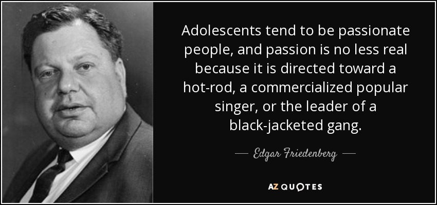 Adolescents tend to be passionate people, and passion is no less real because it is directed toward a hot-rod, a commercialized popular singer, or the leader of a black-jacketed gang. - Edgar Friedenberg