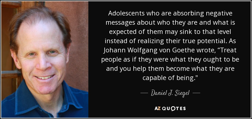 Adolescents who are absorbing negative messages about who they are and what is expected of them may sink to that level instead of realizing their true potential. As Johann Wolfgang von Goethe wrote, “Treat people as if they were what they ought to be and you help them become what they are capable of being.