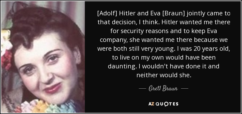 [Adolf] Hitler and Eva [Braun] jointly came to that decision, I think. Hitler wanted me there for security reasons and to keep Eva company, she wanted me there because we were both still very young. I was 20 years old, to live on my own would have been daunting. I wouldn't have done it and neither would she. - Gretl Braun