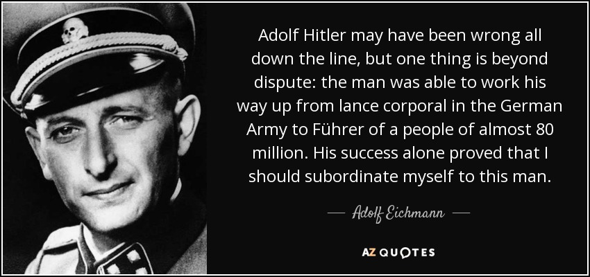 Adolf Hitler may have been wrong all down the line, but one thing is beyond dispute: the man was able to work his way up from lance corporal in the German Army to Führer of a people of almost 80 million. His success alone proved that I should subordinate myself to this man. - Adolf Eichmann