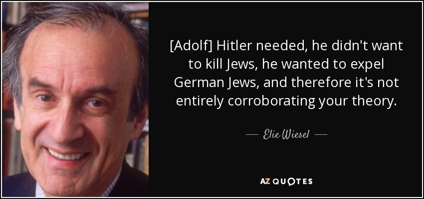 [Adolf] Hitler needed, he didn't want to kill Jews, he wanted to expel German Jews, and therefore it's not entirely corroborating your theory. - Elie Wiesel