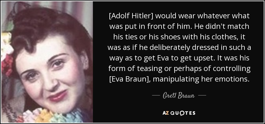 [Adolf Hitler] would wear whatever what was put in front of him. He didn't match his ties or his shoes with his clothes, it was as if he deliberately dressed in such a way as to get Eva to get upset. It was his form of teasing or perhaps of controlling [Eva Braun], manipulating her emotions. - Gretl Braun
