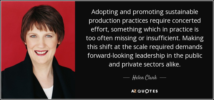 Adopting and promoting sustainable production practices require concerted effort, something which in practice is too often missing or insufficient. Making this shift at the scale required demands forward-looking leadership in the public and private sectors alike. - Helen Clark