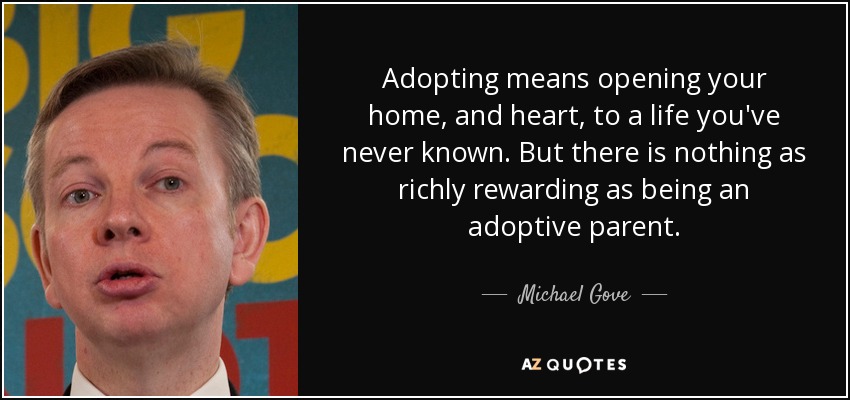 Adopting means opening your home, and heart, to a life you've never known. But there is nothing as richly rewarding as being an adoptive parent. - Michael Gove