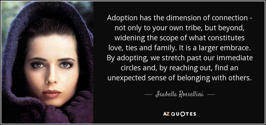 Adoption has the dimension of connection - not only to your own tribe, but beyond, widening the scope of what constitutes love, ties and family. It is a larger embrace. By adopting, we stretch past our immediate circles and, by reaching out, find an unexpected sense of belonging with others. - Isabella Rossellini