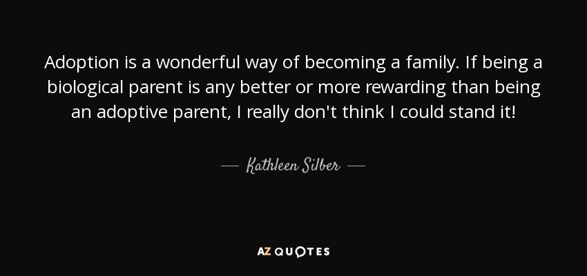 Adoption is a wonderful way of becoming a family. If being a biological parent is any better or more rewarding than being an adoptive parent, I really don't think I could stand it! - Kathleen Silber