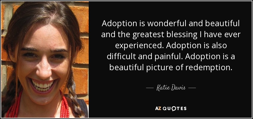 Adoption is wonderful and beautiful and the greatest blessing I have ever experienced. Adoption is also difficult and painful. Adoption is a beautiful picture of redemption. - Katie Davis