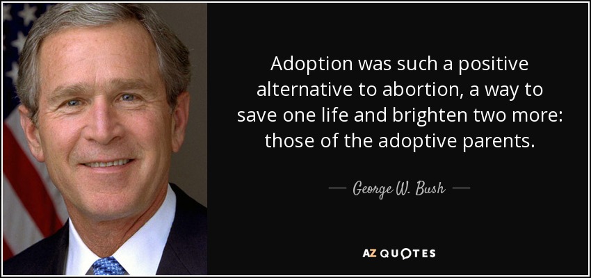 Adoption was such a positive alternative to abortion, a way to save one life and brighten two more: those of the adoptive parents. - George W. Bush