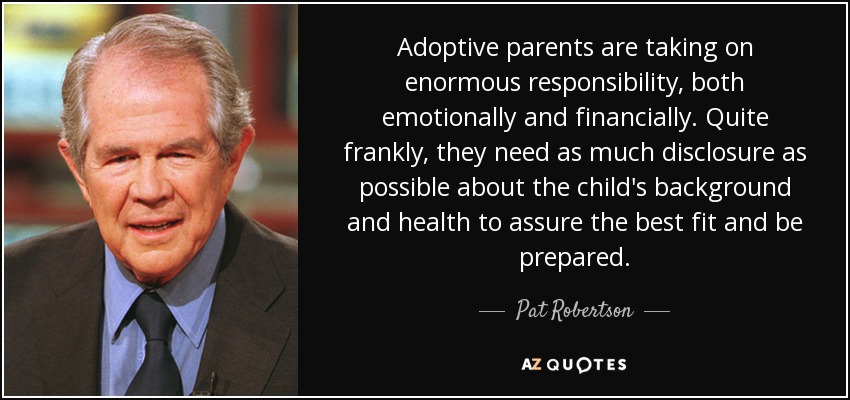 Adoptive parents are taking on enormous responsibility, both emotionally and financially. Quite frankly, they need as much disclosure as possible about the child's background and health to assure the best fit and be prepared. - Pat Robertson