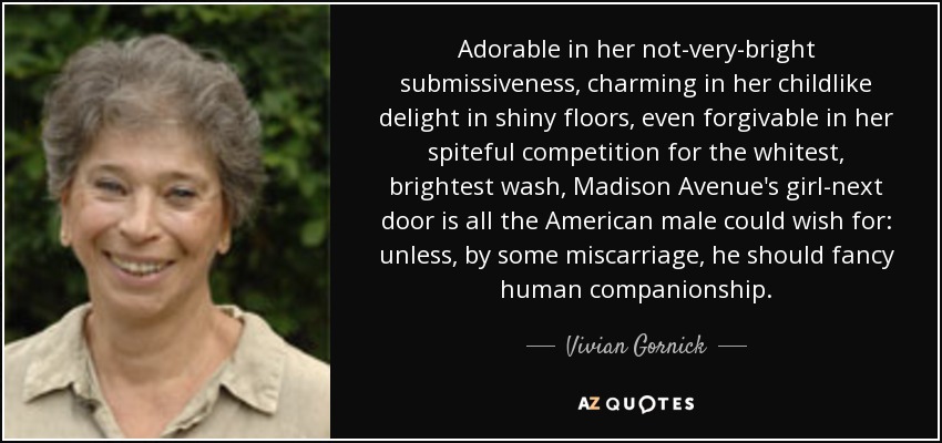 Adorable in her not-very-bright submissiveness, charming in her childlike delight in shiny floors, even forgivable in her spiteful competition for the whitest, brightest wash, Madison Avenue's girl-next door is all the American male could wish for: unless, by some miscarriage, he should fancy human companionship. - Vivian Gornick