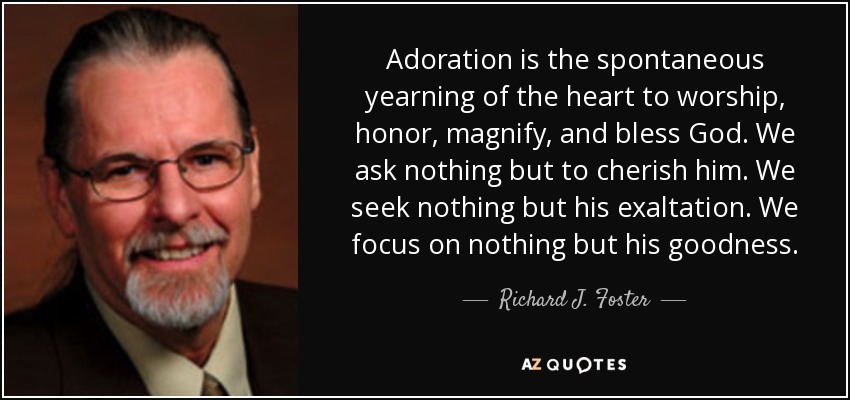 Adoration is the spontaneous yearning of the heart to worship, honor, magnify, and bless God. We ask nothing but to cherish him. We seek nothing but his exaltation. We focus on nothing but his goodness. - Richard J. Foster