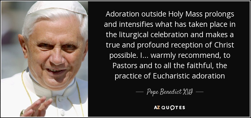 Adoration outside Holy Mass prolongs and intensifies what has taken place in the liturgical celebration and makes a true and profound reception of Christ possible. I . . . warmly recommend, to Pastors and to all the faithful, the practice of Eucharistic adoration - Pope Benedict XVI