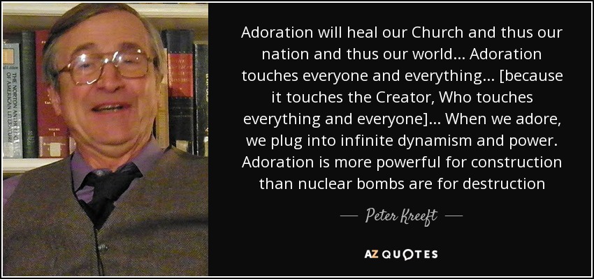 Adoration will heal our Church and thus our nation and thus our world... Adoration touches everyone and everything... [because it touches the Creator, Who touches everything and everyone]... When we adore, we plug into infinite dynamism and power. Adoration is more powerful for construction than nuclear bombs are for destruction - Peter Kreeft