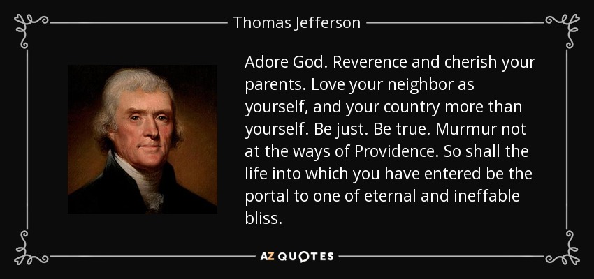 Adore God. Reverence and cherish your parents. Love your neighbor as yourself, and your country more than yourself. Be just. Be true. Murmur not at the ways of Providence. So shall the life into which you have entered be the portal to one of eternal and ineffable bliss. - Thomas Jefferson