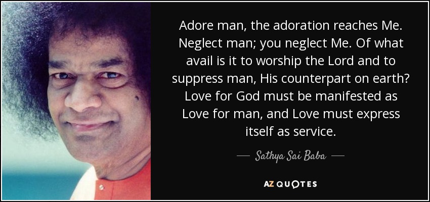 Adore man, the adoration reaches Me. Neglect man; you neglect Me. Of what avail is it to worship the Lord and to suppress man, His counterpart on earth? Love for God must be manifested as Love for man, and Love must express itself as service. - Sathya Sai Baba
