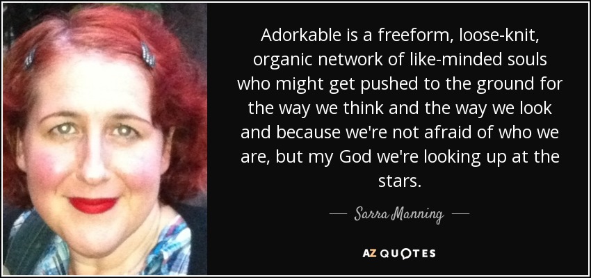 Adorkable is a freeform, loose-knit, organic network of like-minded souls who might get pushed to the ground for the way we think and the way we look and because we're not afraid of who we are, but my God we're looking up at the stars. - Sarra Manning