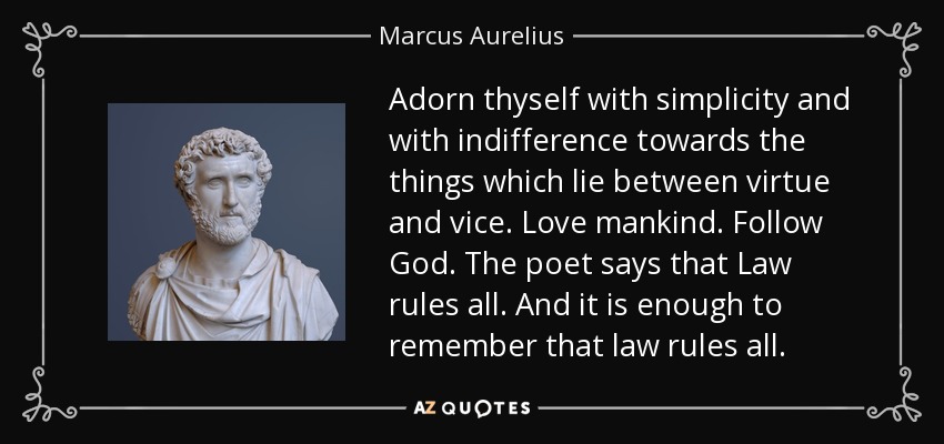 Adorn thyself with simplicity and with indifference towards the things which lie between virtue and vice. Love mankind. Follow God. The poet says that Law rules all. And it is enough to remember that law rules all. - Marcus Aurelius