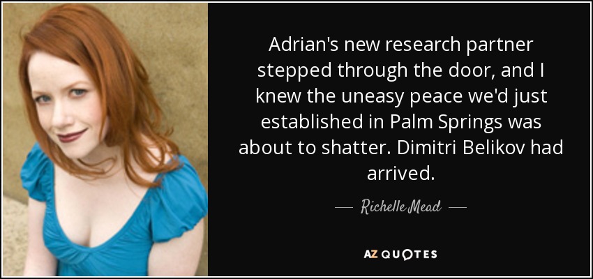 Adrian's new research partner stepped through the door, and I knew the uneasy peace we'd just established in Palm Springs was about to shatter. Dimitri Belikov had arrived. - Richelle Mead