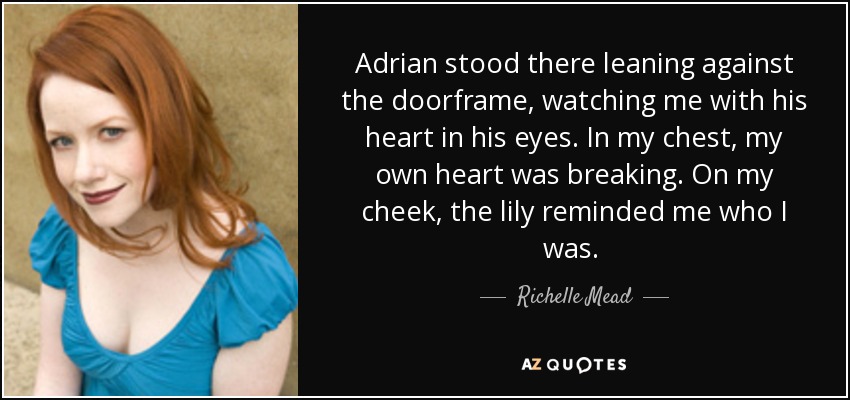 Adrian stood there leaning against the doorframe, watching me with his heart in his eyes. In my chest, my own heart was breaking. On my cheek, the lily reminded me who I was.  - Richelle Mead
