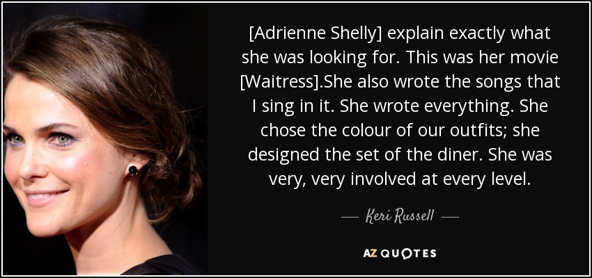 [Adrienne Shelly] explain exactly what she was looking for. This was her movie [Waitress].She also wrote the songs that I sing in it. She wrote everything. She chose the colour of our outfits; she designed the set of the diner. She was very, very involved at every level. - Keri Russell