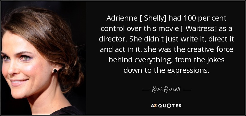 Adrienne [ Shelly] had 100 per cent control over this movie [ Waitress] as a director. She didn't just write it, direct it and act in it, she was the creative force behind everything, from the jokes down to the expressions. - Keri Russell