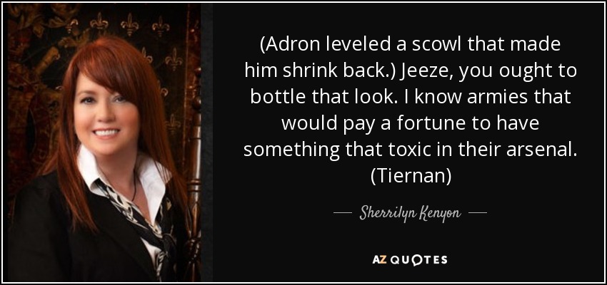 (Adron leveled a scowl that made him shrink back.) Jeeze, you ought to bottle that look. I know armies that would pay a fortune to have something that toxic in their arsenal. (Tiernan) - Sherrilyn Kenyon