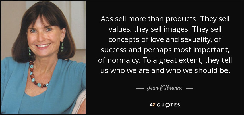 Ads sell more than products. They sell values, they sell images. They sell concepts of love and sexuality, of success and perhaps most important, of normalcy. To a great extent, they tell us who we are and who we should be. - Jean Kilbourne