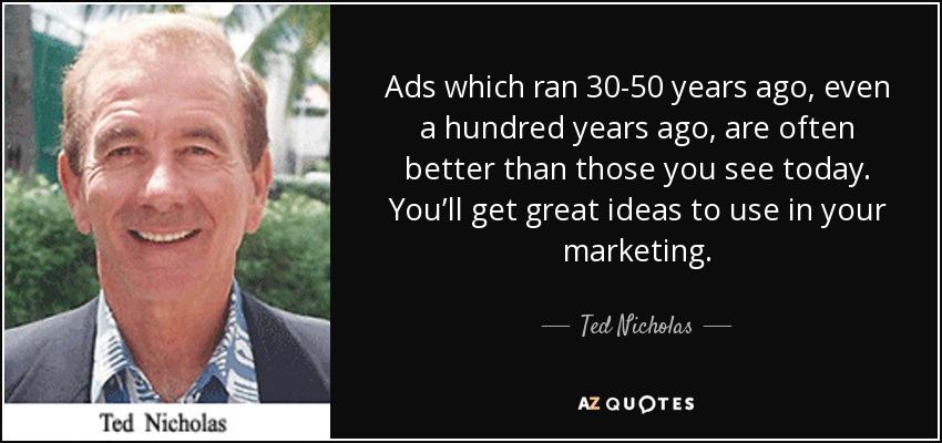 Ads which ran 30-50 years ago, even a hundred years ago, are often better than those you see today. You’ll get great ideas to use in your marketing. - Ted Nicholas
